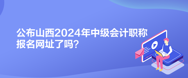 公布山西2024年中級會計職稱報名網址了嗎？