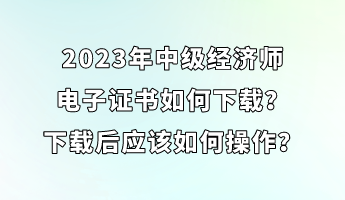 2023年中級(jí)經(jīng)濟(jì)師電子證書如何下載？下載后應(yīng)該如何操作？