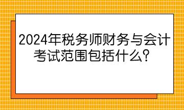 2024年稅務師財務與會計考試范圍包括什么？