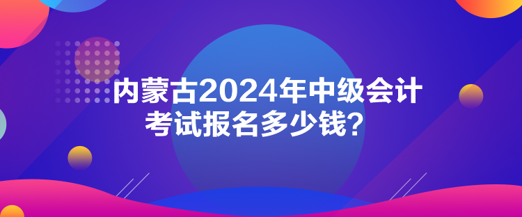 內蒙古2024年中級會計考試報名多少錢？