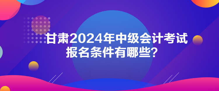 甘肅2024年中級會計考試報名條件有哪些？