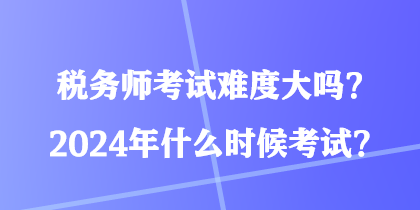 稅務師考試難度大嗎？2024年什么時候考試？