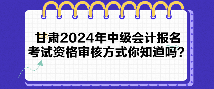 甘肅2024年中級會計報名考試資格審核方式你知道嗎？