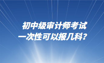 初中級審計師考試一次性可以報幾科？