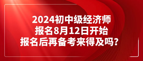 2024初中級(jí)經(jīng)濟(jì)師報(bào)名8月12日開始 報(bào)名后再備考來得及嗎？