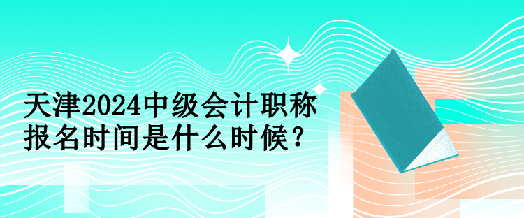 天津2024中級會計職稱報名時間是什么時候？
