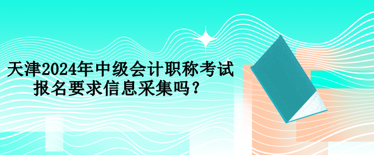 天津2024年中級會計職稱考試報名要求信息采集嗎？