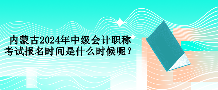 內(nèi)蒙古2024年中級會計職稱考試報名時間是什么時候呢？