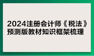 2024注冊會計師《稅法》預測版教材知識框架梳理