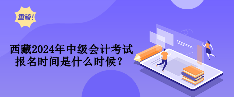 西藏2024年中級會計考試報名時間是什么時候？