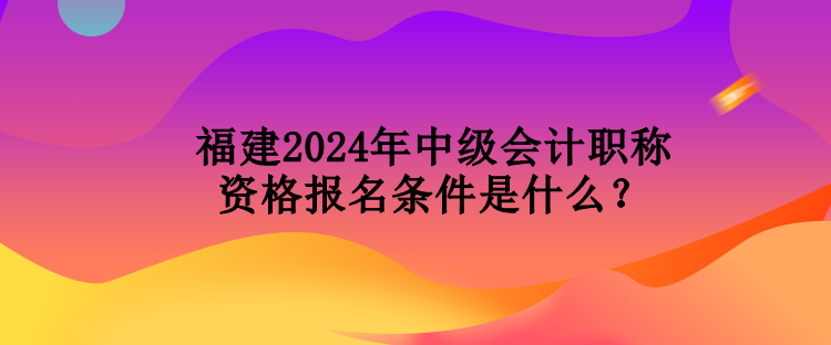 福建2024年中級會計職稱資格報名條件是什么？