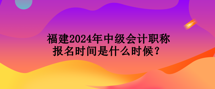 福建2024年中級會計職稱報名時間是什么時候？