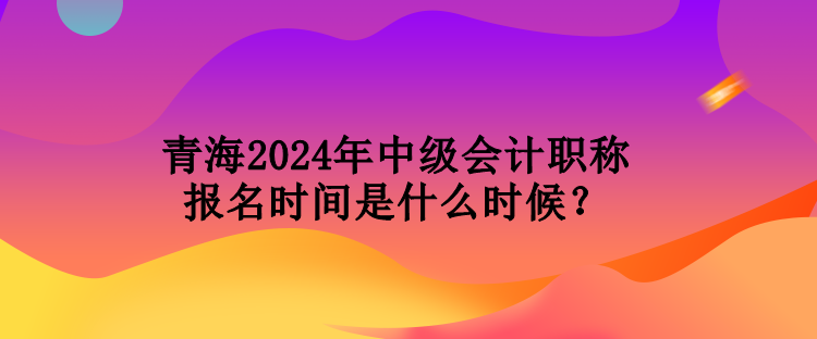青海2024年中級會計職稱報名時間是什么時候？