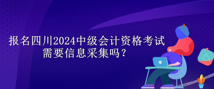 報名四川2024中級會計資格考試需要信息采集嗎？