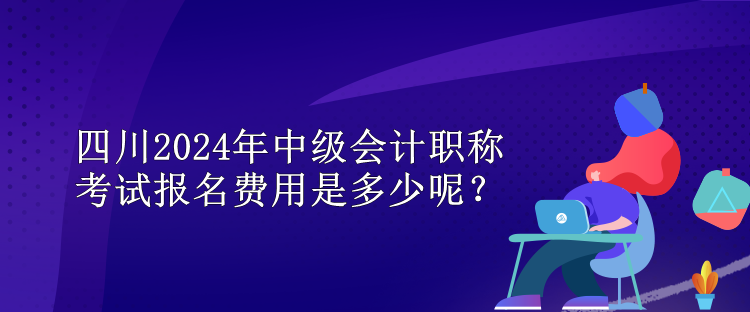 四川2024年中級會計職稱考試報名費用是多少呢？