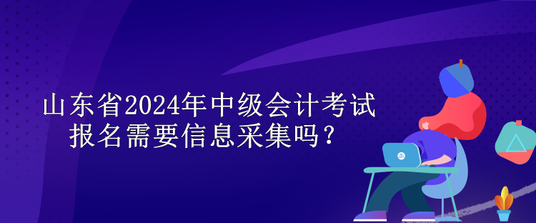 山東省2024年中級會計考試報名需要信息采集嗎？