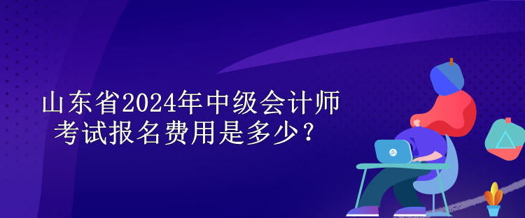 山東省2024年中級會計師考試報名費用是多少？