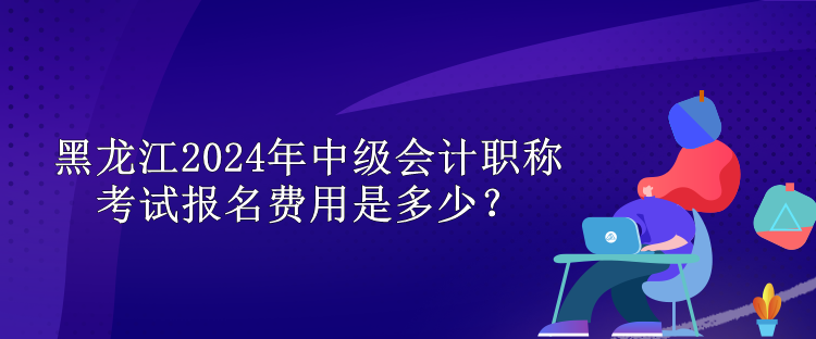 黑龍江2024年中級會計職稱考試報名費用是多少？
