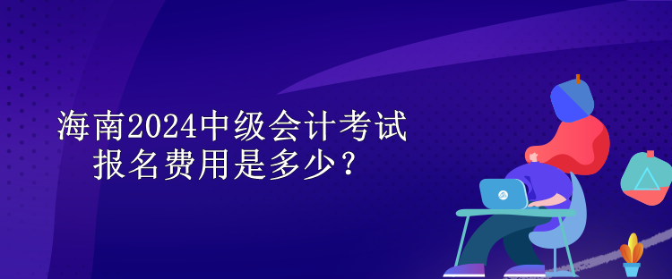 海南2024中級會計考試報名費用是多少？