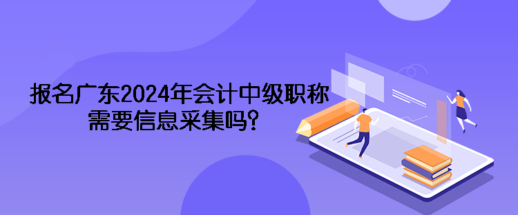 報名廣東2024年會計中級職稱需要信息采集嗎？