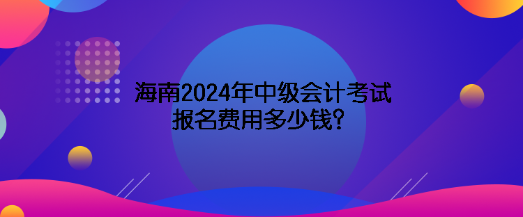 海南2024年中級會計(jì)考試報(bào)名費(fèi)用多少錢？
