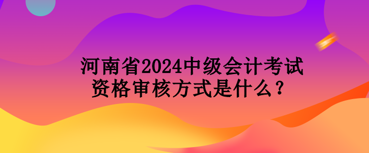 河南省2024中級會計考試資格審核方式是什么？
