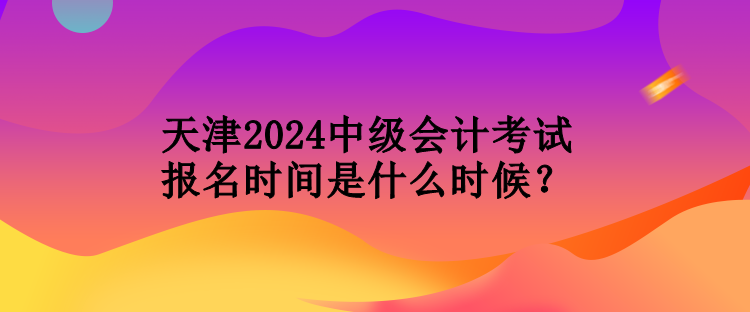 天津2024中級會計考試報名時間是什么時候？