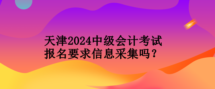 天津2024中級(jí)會(huì)計(jì)考試報(bào)名要求信息采集嗎？
