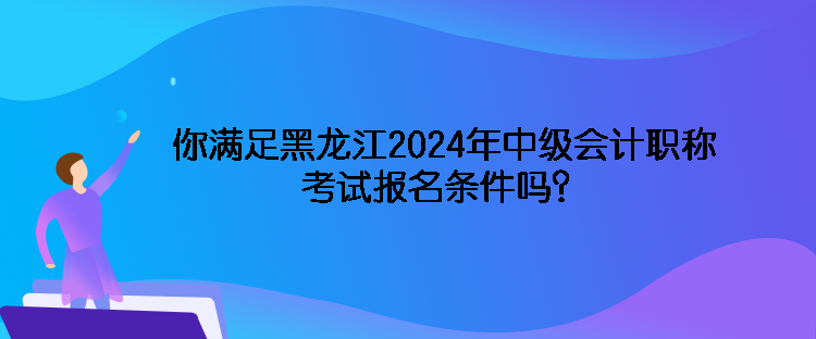 你滿足黑龍江2024年中級會計職稱考試報名條件嗎？