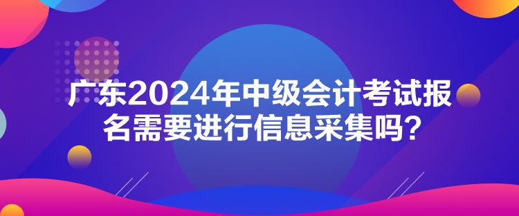 廣東2024年中級會計考試報名需要進行信息采集嗎？