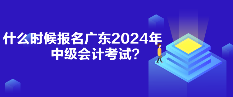 什么時候報名廣東2024年中級會計考試？