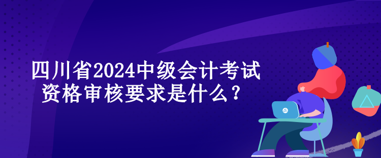 四川省2024中級會計考試資格審核要求是什么？