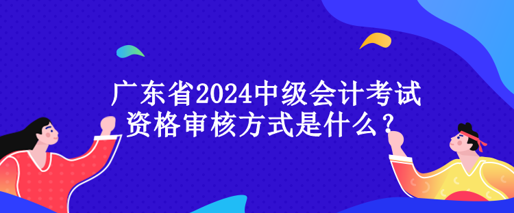 廣東省2024中級(jí)會(huì)計(jì)考試資格審核方式是什么？