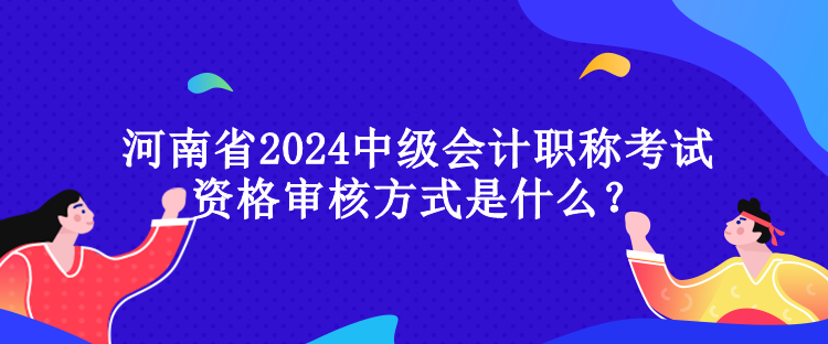 河南省2024中級會計職稱考試資格審核方式是什么？