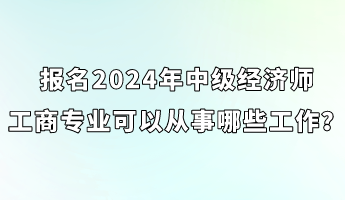 報名2024年中級經濟師工商專業可以從事哪些工作？