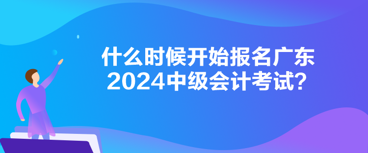 什么時候開始報名廣東2024中級會計考試？
