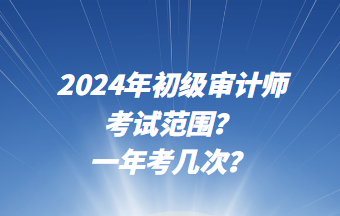 2024年初級審計師考試范圍？一年考幾次？