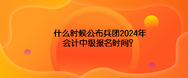什么時候公布兵團2024年會計中級報名時間？
