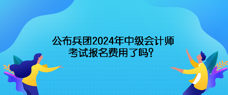 公布兵團2024年中級會計師考試報名費用了嗎？