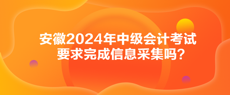 安徽2024年中級會計考試要求完成信息采集嗎？