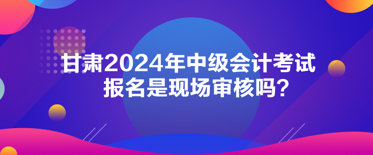 甘肅2024年中級會計考試報名是現場審核嗎？