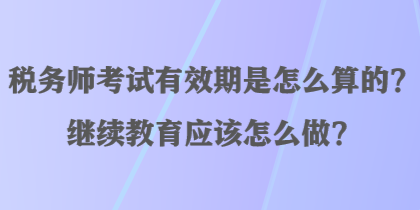 稅務師考試有效期是怎么算的？繼續教育應該怎么做？