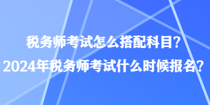 稅務(wù)師考試怎么搭配科目？2024年稅務(wù)師考試什么時候報名？