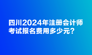 四川2024年注冊會計師考試報名費用多少元？