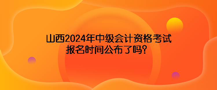 山西2024年中級(jí)會(huì)計(jì)資格考試報(bào)名時(shí)間公布了嗎？