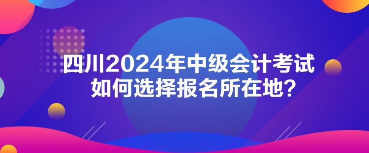四川2024年中級(jí)會(huì)計(jì)考試如何選擇報(bào)名所在地？