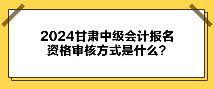 2024甘肅中級會計報名資格審核方式是什么？