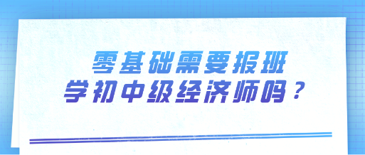 零基礎需要報班學初中級經濟師嗎？