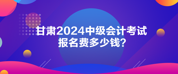甘肅2024中級會計考試報名費多少錢？