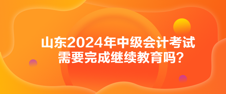 山東2024年中級會計考試需要完成繼續教育嗎？
